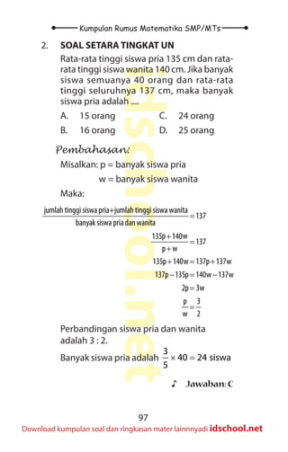 97
Kumpulan Rumus Matematika SMP/MTs
idschool.net
Download kumpulan soal dan ringkasan mater lainnnyadi idschool.net
2. SOAL SETARA TINGKAT UN
Rata-rata tinggi siswa pria 135 cm dan rata-
rata tinggi siswa wanita 140 cm. Jika banyak
siswa semuanya 40 orang dan rata-rata
tinggi seluruhnya 137 cm, maka banyak
siswa pria adalah ....
A. 15 orang
B. 16 orang
C. 24 orang
D. 25 orang
Pembahasan:
Misalkan: p = banyak siswa pria
		 w = banyak siswa wanita
Maka:
=
+
=
+
+ = +
− = −
=
=
jumlah tinggi siswa pria+jumlah tinggi siswa wanita
137
banyak siswa priadanwanita
p w
135 140
137
p w
135p 140w 137p 137w
137p 135p 140w 137w
2p 3w
p 3
w 2
Perbandingan siswa pria dan wanita
adalah 3 : 2.
Banyak siswa pria adalah × =
3
40 24 siswa
5
♪
♪ Jawaban: C
 