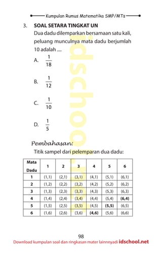 98
Kumpulan Rumus Matematika SMP/MTs
idschool.net
Download kumpulan soal dan ringkasan mater lainnnyadi idschool.net
3. SOAL SETARA TINGKAT UN
Dua dadu dilemparkan bersamaan satu kali,
peluang munculnya mata dadu berjumlah
10 adalah ....
A.
1
18
B.
1
12
C.
1
10
D.
1
5
Pembahasan:
Titik sampel dari pelemparan dua dadu:
Mata
Dadu
1 2 3 4 5 6
1 (1,1) (2,1) (3,1) (4,1) (5,1) (6,1)
2 (1,2) (2,2) (3,2) (4,2) (5,2) (6,2)
3 (1,3) (2,3) (3,3) (4,3) (5,3) (6,3)
4 (1,4) (2,4) (3,4) (4,4) (5,4) (6,4)
5 (1,5) (2,5) (3,5) (4,5) (5,5) (6,5)
6 (1,6) (2,6) (3,6) (4,6) (5,6) (6,6)
 