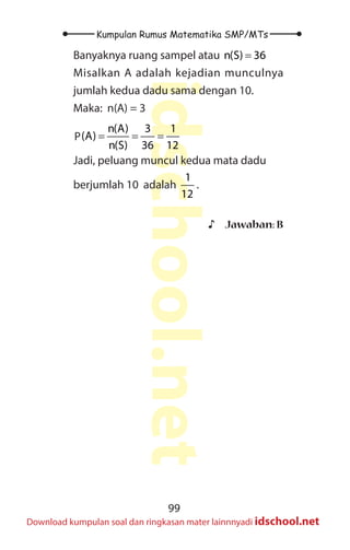 99
Kumpulan Rumus Matematika SMP/MTs
idschool.net
Download kumpulan soal dan ringkasan mater lainnnyadi idschool.net
Banyaknya ruang sampel atau n(S) 36
=
Misalkan A adalah kejadian munculnya
jumlah kedua dadu sama dengan 10.
Maka: n(A) = 3
n(A) 3 1
p(A)
n(S) 36 12
= = =
P
Jadi, peluang muncul kedua mata dadu
berjumlah 10 adalah
1
12
.
♪
♪ Jawaban: B
 