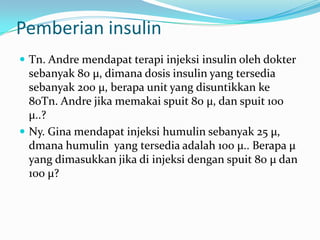 Pemberian insulin
 Tn. Andre mendapat terapi injeksi insulin oleh dokter
  sebanyak 80 µ, dimana dosis insulin yang tersedia
  sebanyak 200 µ, berapa unit yang disuntikkan ke
  80Tn. Andre jika memakai spuit 80 µ, dan spuit 100
  µ..?
 Ny. Gina mendapat injeksi humulin sebanyak 25 µ,
  dmana humulin yang tersedia adalah 100 µ.. Berapa µ
  yang dimasukkan jika di injeksi dengan spuit 80 µ dan
  100 µ?
 