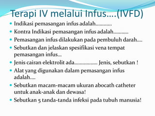 Terapi IV melalui Infus….(IVFD)
 Indikasi pemasangan infus adalah…………
 Kontra Indikasi pemasangan infus adalah………..
 Pemasangan infus dilakukan pada pembuluh darah….
 Sebutkan dan jelaskan spesifikasi vena tempat
    pemasangan infus…
   Jenis cairan elektrolit ada…………….. Jenis, sebutkan !
   Alat yang digunakan dalam pemasangan infus
    adalah….
   Sebutkan macam-macam ukuran abocath catheter
    untuk anak-anak dan dewasa!
   Sebutkan 5 tanda-tanda infeksi pada tubuh manusia!
 
