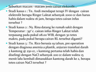  Sebutkan macam –macam jenis cairan elektrolit…
 Studi kasus 1 : Tn. Andi mendapat terapi IV dengan cairan
  elektrolit berupa Ringer Laktat sebanyak 2000 cc dan harus
  habis dalam waktu 16 jam, berapa tetes cairan infus
  tersebut ?
 Studi kasus 2 : Ny. Rina datang ke rumah sakit dengan
  Temperatur : 390 c. cairan infus Ringer Laktat telah
  terpasang pada pukul 08.00 WIB, dengan 30 tetes
  makro, pada pukul berapa cairan RL tersebut diganti?
 Studi kasus 3 : Tn. Rico berusia 19 tahun, pre operation
  dengan diagnosa anemia a plastik, anjuran transfusi darah
  2 kantong @ 250 cc, 1 kantong pertama telah habis dan
  diselingi dengan NaCl sebanyak 200 cc dalam waktu 15
  menit lalu kembali dimasukkan kantong darah ke 2, berapa
  tetes cairan NaCl tersebut ?
 