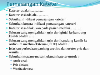Pemasangan Kateter
 Kateter adalah…………….
 Kateterisasi adalah……………
 Sebutkan Indikasi pemasangan kateter !
 Sebutkan kontra indikasi pemasangan kateter!
 Kateterisasi dilakukan pada pasien melalui…………..
 Saluran yang mengalirkan urin dari ginjal ke kandung
  kemih adalah …….
 Saluran yang mengalirkan urin dari kandung kemih ke
  orificium urethra eksterna (OUE) adalah….
 Jelaskan perbedaan panjang urethra dan ureter pria dan
  wanita….
 Sebutkan macam-macam ukuran kateter untuk :
     Anak-anak
     Pria dewasa
     Wanita dewasa
 