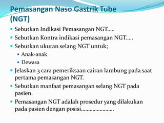 Pemasangan Naso Gastrik Tube
(NGT)
 Sebutkan Indikasi Pemasangan NGT…..
 Sebutkan Kontra indikasi pemasangan NGT…..
 Sebutkan ukuran selang NGT untuk;
    Anak-anak
    Dewasa
 Jelaskan 3 cara pemeriksaan cairan lambung pada saat
  pertama pemasangan NGT.
 Sebutkan manfaat pemasangan selang NGT pada
  pasien.
 Pemasangan NGT adalah prosedur yang dilakukan
  pada pasien dengan posisi…………………..
 