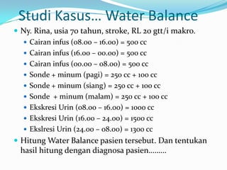 Studi Kasus… Water Balance
 Ny. Rina, usia 70 tahun, stroke, RL 20 gtt/i makro.
   Cairan infus (08.00 – 16.00) = 500 cc
   Cairan infus (16.00 – 00.00) = 500 cc
   Cairan infus (00.00 – 08.00) = 500 cc
   Sonde + minum (pagi) = 250 cc + 100 cc
   Sonde + minum (siang) = 250 cc + 100 cc
   Sonde + minum (malam) = 250 cc + 100 cc
   Ekskresi Urin (08.00 – 16.00) = 1000 cc
   Ekskresi Urin (16.00 – 24.00) = 1500 cc
   Ekslresi Urin (24.00 – 08.00) = 1300 cc
 Hitung Water Balance pasien tersebut. Dan tentukan
 hasil hitung dengan diagnosa pasien………
 