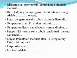  Jelaskan letak arteri untuk pemeriksaan HR pada
    manusia….
   Hal – hal yang mempengaruhi heart rate seseorang
    adalah……………… kenapa,
   Pusat pengaturan suhu tubuh manusia diatur di….
   Temperatur atau T0 diukur melalui ………..
   Temperatur diatas dan dibawah normal disebut…..
   Berapa nilai normal suhu tubuh : anak-anak, dewasa
    dan lansia….
   Jumlah Pernafasan manusia atau RR (Respiratory
    Rate) dihitung dari…………………..
   Ekspirasi adalah………………….
   Inspirasi adalah…………………..
 