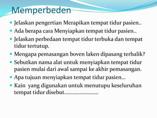 Memperbeden
 Jelaskan pengertian Merapikan tempat tidur pasien..
 Ada berapa cara Menyiapkan tempat tidur pasien..
 Jelaskan perbedaan tempat tidur terbuka dan tempat
    tidur tertutup.
   Mengapa pemasangan boven laken dipasang terbalik?
   Sebutkan nama alat untuk menyiapkan tempat tidur
    pasien mulai dari awal sampai ke akhir pemasangan.
   Apa tujuan menyiapkan tempat tidur pasien…
   Kain yang digunakan untuk menutupu keseluruhan
    tempat tidur disebut…………………….
 