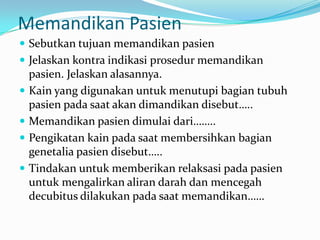 Memandikan Pasien
 Sebutkan tujuan memandikan pasien
 Jelaskan kontra indikasi prosedur memandikan
    pasien. Jelaskan alasannya.
   Kain yang digunakan untuk menutupi bagian tubuh
    pasien pada saat akan dimandikan disebut…..
   Memandikan pasien dimulai dari……..
   Pengikatan kain pada saat membersihkan bagian
    genetalia pasien disebut…..
   Tindakan untuk memberikan relaksasi pada pasien
    untuk mengalirkan aliran darah dan mencegah
    decubitus dilakukan pada saat memandikan……
 