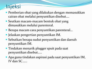 Injeksi
 Pemberian obat yang dilakukan dengan memasukkan
    cairan obat melalui penyuntikan disebut….
   Seutkan macam-macam bentuk obat yang
    dimasukkan melalui parenteral.
   Berapa macam cara penyuntikan parenteral…
   Jelaskan pengertian penyuntikan IM.
   Sebutkan berapa sudut penyuntikan dan daerah
    penyuntikan IM.
   Tindakan menarik plugger spuit pada saat
    penyuntikan disebut…..
   Apa guna tindakan aspirasi pada saat penyuntikan IM,
    IV dan SC……
 