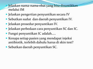  Jelaskan nama-nama obat yang bisa disuntikkan
    melalui IM
   Jelaskan pengertian penyuntikan secara IV
   Sebutkan sudut dan daerah penyuntikan IV.
   Jelaskan prosedur penyuntikan IV.
   Jelaskan perbedaan cara penyuntikan SC dan IC.
   Fungsi penyuntikan IC adalah…..
   Kenapa setiap pasien yang mendapat injeksi
    antibiotik, terlebih dahulu harus di skin test?
   Sebutkan daerah penyuntikan SC.
 