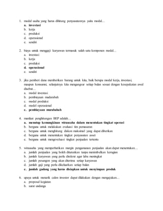 1. modal usaha yang harus dihitung penyusutannya yaitu modal…
a. investasi
b. kerja
c. produksi
d. operasional
e. sendiri
2. biaya untuk menggaji karyawan termasuk salah satu komponen modal…
a. investasi
b. kerja
c. produksi
d. operasional
e. sendiri
3. jika pemberi dana memberikan barang untuk kita, baik berupa modal kerja, investasi,
maupun konsumsi, selanjutnya kita mengangsur setiap bulan sesuai dengan kesepakatan awal
disebut…
a. modal investasi
b. pembiayaan mudarabah
c. modal produksi
d. model operasional
e. pembiayaan murabahah
4. manfaat penghitungan BEP adalah…
a. menutup kemungkinan wirausaha dalam menentukan tingkat operasi
b. berguna untuk melakukan evaluasi tim pemasaran
c. berguna untuk menghitung diskon maksimal yang dapat diberikan
d. berguna untuk menentukan tingkat penyusutan asset
e. berguna untuk mengevaluasi tingkat penjualan tertentu
5. wirausaha yang memperhatikan margin pengamanan penjualan akan dapat menentukan…
a. jumlah penjualan yang boleh diturunkan tanpa menimbulkan kerugian
b. jumlah karyawan yang perlu direkrut agar laba meningkat
c. jumlah pesangon yang akan diterima setiap karyawan
d. jumlah gaji yang perlu dikeluarkan setiap bulan
e. jumlah gudang yang harus disiapkan untuk menyimpan produk
6. upaya untuk menarik calon investor dapat dilakukan dengan mengajukan…
a. proposal kegiatan
b. surat undanga
 