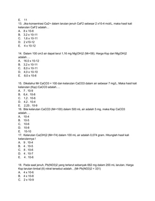 E. 11
13. Jika konsentrasi Ca2+ dalam larutan jenuh CaF2 sebesar 2 x10-4 mol/L, maka hasil kali
kelarutan CaF2 adalah…
A. 8 x 10-8
B. 3,2 x 10-11
C. 1,6 x 10-11
D. 2 x10-12
E. 4 x 10-12

14. Dalam 100 cm3 air dapat larut 1,16 mg Mg(OH)2 (Mr=58). Harga Ksp dari Mg(OH)2
adalah….
A. 16,0 x 10-12
B. 3,2 x 10-11
C. 8,0 x 10-11
D. 4,0 x 10-10
E. 8,0 x 10-8

15. Diketahui Mr CaCO3 = 100 dan kelarutan CaCO3 dalam air sebesar 7 mg/L. Maka hasil kali
kelarutan (Ksp) CaCO3 adalah….
A. 7 . 10-9
B. 6,4 . 10-8
C. 1,2 . 10-6
D. 4,2 . 10-4
E. 2,25 . 10-9
16. Bila kelarutan CaCO3 (Mr=100) dalam 500 mL air adalah 5 mg, maka Ksp CaCO3
adalah….
A. 10-4
B. 10-5
C. 10-6
D. 10-8
E. 10-10
17. Kelarutan Ca(OH)2 (Mr=74) dalam 100 mL air adalah 0,074 gram. Hitunglah hasil kali
kelarutannya !
A. 9 . 10-4
B. 4 . 10-5
C. 8 . 10-6
D. 4 . 10-7
E. 4 . 10-6

18. Pada saat jenuh, Pb(NO3)2 yang terlarut sebanyak 662 mg dalam 200 mL larutan. Harga
Ksp larutan timbal (II) nitrat tersebut adalah…(Mr Pb(NO3)2 = 331)
A. 4 x 10-6
B. 4 x 10-8
C. 2 x 10-9
 