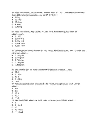 23. Pada suhu tertentu, larutan Al(OH)3 memiliki Ksp = 2,7 . 10-11. Maka kelarutan Al(OH)3
dalam 200 mL larutannya adalah….(Ar Al=27; O=16; H=1)
A. 78 mg
B. 20,5 mg
C. 15,6 mg
D. 4,9 mg
E. 2,45 mg

24. Pada suhu tertentu, Ksp Cr(OH)2 = 1,08 x 10-19. Kelarutan Cr(OH)2 dalam air
adalah….mol/L
A. 3 x 10-7
B. 3,28 x 10-9
C. 3,22 x 10-9
D. 1,64 x 10-11
E. 6,56 x 10-11

25. Larutan jenuh Ca(OH)2 memiliki pH = 12 + log 2. Kelarutan Ca(OH)2 (Mr=74) dalam 250
mL larutan adalah….
A. 0,185 gram
B. 0,370 gram
C. 0,740 gram
D. 3,700 gram
E. 7,400 gram

26. Jika pH M(OH)2 = 11, maka kelarutan M(OH)2 dalam air adalah….mol/L
A. 10-4
B. 5 x 10-4
C. 10-3
D. 5 x 10-3
E. 10-2
27. Kelarutan L(OH)2 dalam air adalah 5 x 10-7 mol/L, maka pH larutan jenuh L(OH)2
adalah….
A. 8,0
B. 9,3
C. 10,0
D. 10,7
E. 11,0
28. Jika Ksp X(OH)2 adalah 4 x 10-12, maka pH larutan jenuh X(OH)2 adalah….
A. 9
B. 9 + log 2
C. 10
D. 10 + log 2
E. 11 + log 2
 