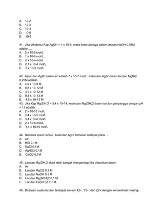 A.    10-2
B.    10-3
C.    10-4
D.    10-6
E.    10-8

41. Jika diketahui Ksp AgOH = 1 x 10-8, maka kelarutannya dalam larutan NaOH 0,01M
adalah….
A. 2 x 10-6 mol/L
B. 1 x 10-6 mol/L
C. 2 x 10-4 mol/L
D. 2,7 x 10-4 mol/L
E. 2 x 10-2 mol/L

42. Kelarutan AgBr dalam air adalah 7 x 10-7 mol/L. Kelarutan AgBr dalam larutan MgBr2
0,25M adalah….
A. 4,9 x 10-9 M
B. 9,8 x 10-12 M
C. 4,9 x 10-12 M
D. 9,8 x 10-13 M
E. 4,9 x 10-13 M
43. Jika Ksp Mg(OH)2 = 3,4 x 10-14, kelarutan Mg(OH)2 dalam larutan penyangga dengan pH
= 12 adalah….
A. 2 x 10-10 mol/L
B. 3,4 x 10-5 mol/L
C. 3,4 x 10-6 mol/L
D. 2 x 10-6 mol/L
E. 3,4 x 10-10 mol/L

44.   Diantara spesi berikut, kelarutan AgCl terbesar terdapat pada….
A.    Air
B.    HCl 0,1M
C.    NaCl 0,1M
D.    AgNO3 0,1M
E.    CaCl2 0,1M

45.   Larutan Mg(OH)2 akan lebih banyak mengendap jika dilarutkan dalam
A.    Air
B.    Larutan MgCl2 0,1 M
C.    Larutan NaOH 0,1 M
D.    Larutan Mg(NO3)2 0,1 M
E.    Larutan Ca(OH)2 0,1 M

46. Di dalam suatu larutan terdapat ion-ion X2+, Y2+, dan Z2+ dengan konsentrasi masing-
 