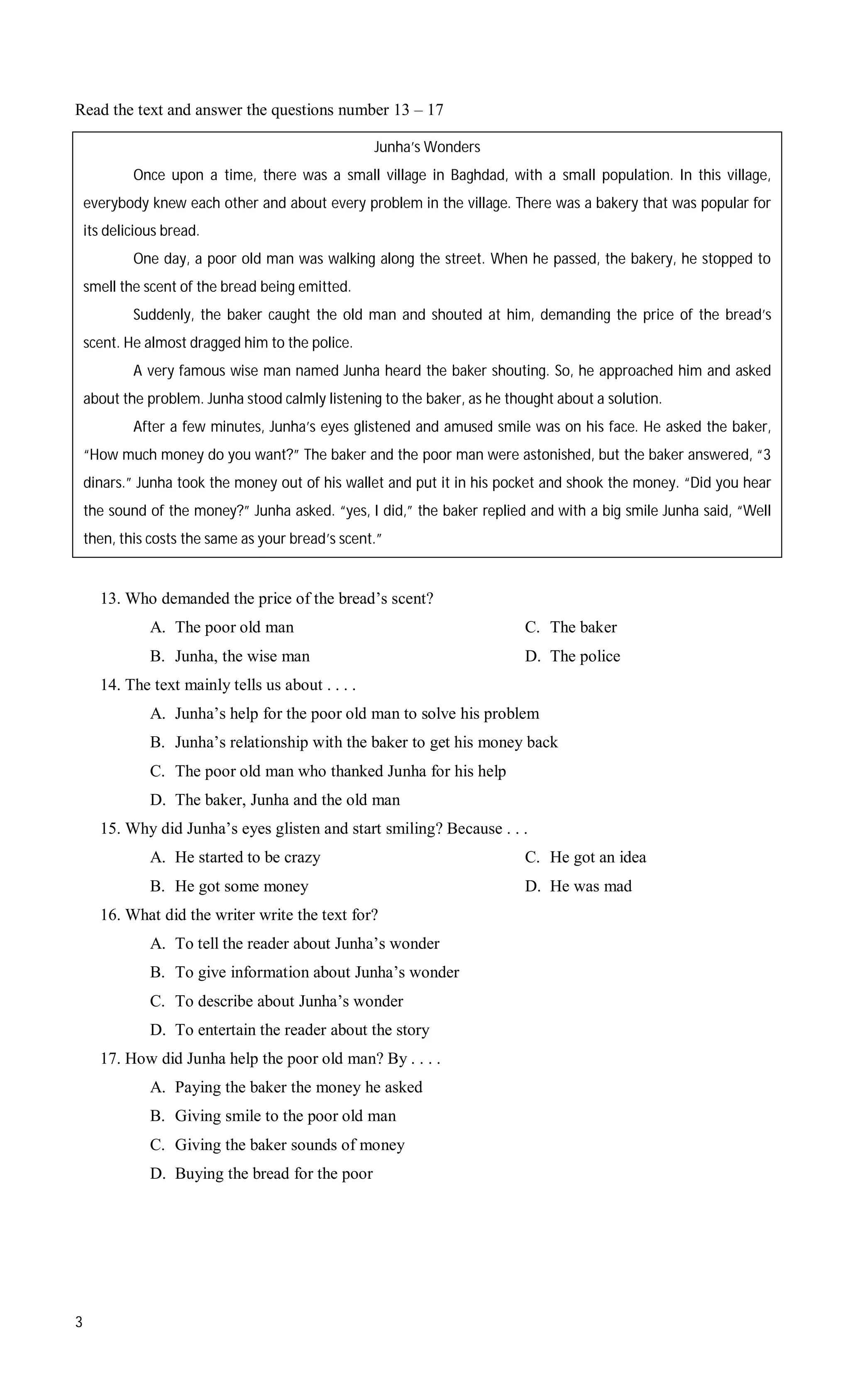 Read the text and answer the questions number 13 – 17

                                                   Junha’s Wonders
            Once upon a time, there was a small village in Baghdad, with a small population. In this village,
    everybody knew each other and about every problem in the village. There was a bakery that was popular for
    its delicious bread.
            One day, a poor old man was walking along the street. When he passed, the bakery, he stopped to
    smell the scent of the bread being emitted.
            Suddenly, the baker caught the old man and shouted at him, demanding the price of the bread’s
    scent. He almost dragged him to the police.
            A very famous wise man named Junha heard the baker shouting. So, he approached him and asked
    about the problem. Junha stood calmly listening to the baker, as he thought about a solution.
            After a few minutes, Junha’s eyes glistened and amused smile was on his face. He asked the baker,
    “How much money do you want?” The baker and the poor man were astonished, but the baker answered, “3
    dinars.” Junha took the money out of his wallet and put it in his pocket and shook the money. “Did you hear
    the sound of the money?” Junha asked. “yes, I did,” the baker replied and with a big smile Junha said, “Well
    then, this costs the same as your bread’s scent.”


      13. Who demanded the price of the bread’s scent?
               A. The poor old man                                        C. The baker
               B. Junha, the wise man                                     D. The police
      14. The text mainly tells us about . . . .
               A. Junha’s help for the poor old man to solve his problem
               B. Junha’s relationship with the baker to get his money back
               C. The poor old man who thanked Junha for his help
               D. The baker, Junha and the old man
      15. Why did Junha’s eyes glisten and start smiling? Because . . .
               A. He started to be crazy                                  C. He got an idea
               B. He got some money                                       D. He was mad
      16. What did the writer write the text for?
               A. To tell the reader about Junha’s wonder
               B. To give information about Junha’s wonder
               C. To describe about Junha’s wonder
               D. To entertain the reader about the story
      17. How did Junha help the poor old man? By . . . .
               A. Paying the baker the money he asked
               B. Giving smile to the poor old man
               C. Giving the baker sounds of money
               D. Buying the bread for the poor




3
 