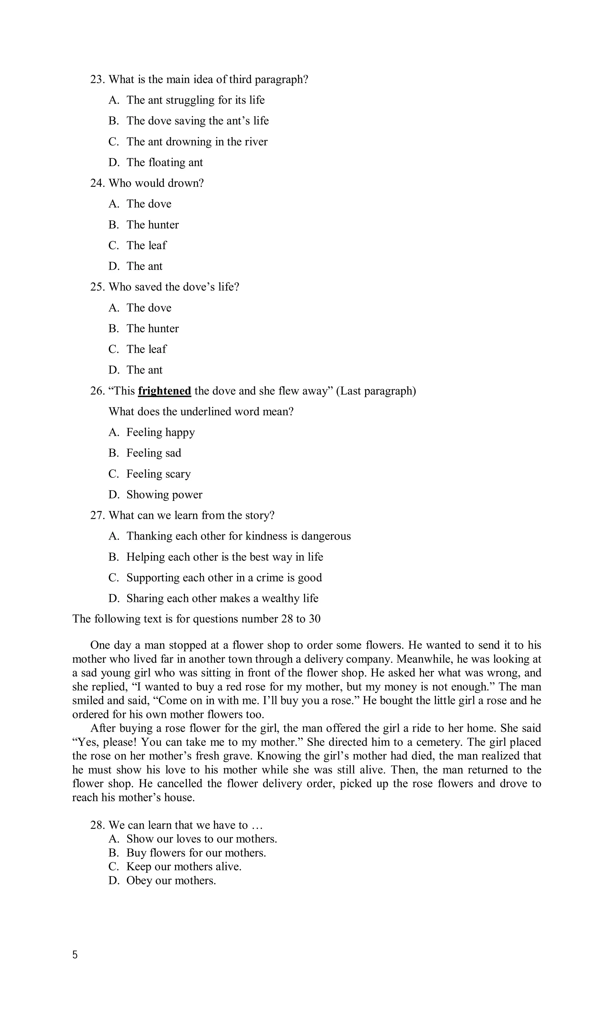 23. What is the main idea of third paragraph?
       A. The ant struggling for its life
       B. The dove saving the ant’s life
       C. The ant drowning in the river
       D. The floating ant
    24. Who would drown?
       A. The dove
       B. The hunter
       C. The leaf
       D. The ant
    25. Who saved the dove’s life?
       A. The dove
       B. The hunter
       C. The leaf
       D. The ant
    26. “This frightened the dove and she flew away” (Last paragraph)
       What does the underlined word mean?
       A. Feeling happy
       B. Feeling sad
       C. Feeling scary
       D. Showing power
    27. What can we learn from the story?
       A. Thanking each other for kindness is dangerous
       B. Helping each other is the best way in life
       C. Supporting each other in a crime is good
       D. Sharing each other makes a wealthy life
The following text is for questions number 28 to 30

    One day a man stopped at a flower shop to order some flowers. He wanted to send it to his
mother who lived far in another town through a delivery company. Meanwhile, he was looking at
a sad young girl who was sitting in front of the flower shop. He asked her what was wrong, and
she replied, “I wanted to buy a red rose for my mother, but my money is not enough.” The man
smiled and said, “Come on in with me. I’ll buy you a rose.” He bought the little girl a rose and he
ordered for his own mother flowers too.
    After buying a rose flower for the girl, the man offered the girl a ride to her home. She said
“Yes, please! You can take me to my mother.” She directed him to a cemetery. The girl placed
the rose on her mother’s fresh grave. Knowing the girl’s mother had died, the man realized that
he must show his love to his mother while she was still alive. Then, the man returned to the
flower shop. He cancelled the flower delivery order, picked up the rose flowers and drove to
reach his mother’s house.

    28. We can learn that we have to …
        A. Show our loves to our mothers.
        B. Buy flowers for our mothers.
        C. Keep our mothers alive.
        D. Obey our mothers.




5
 
