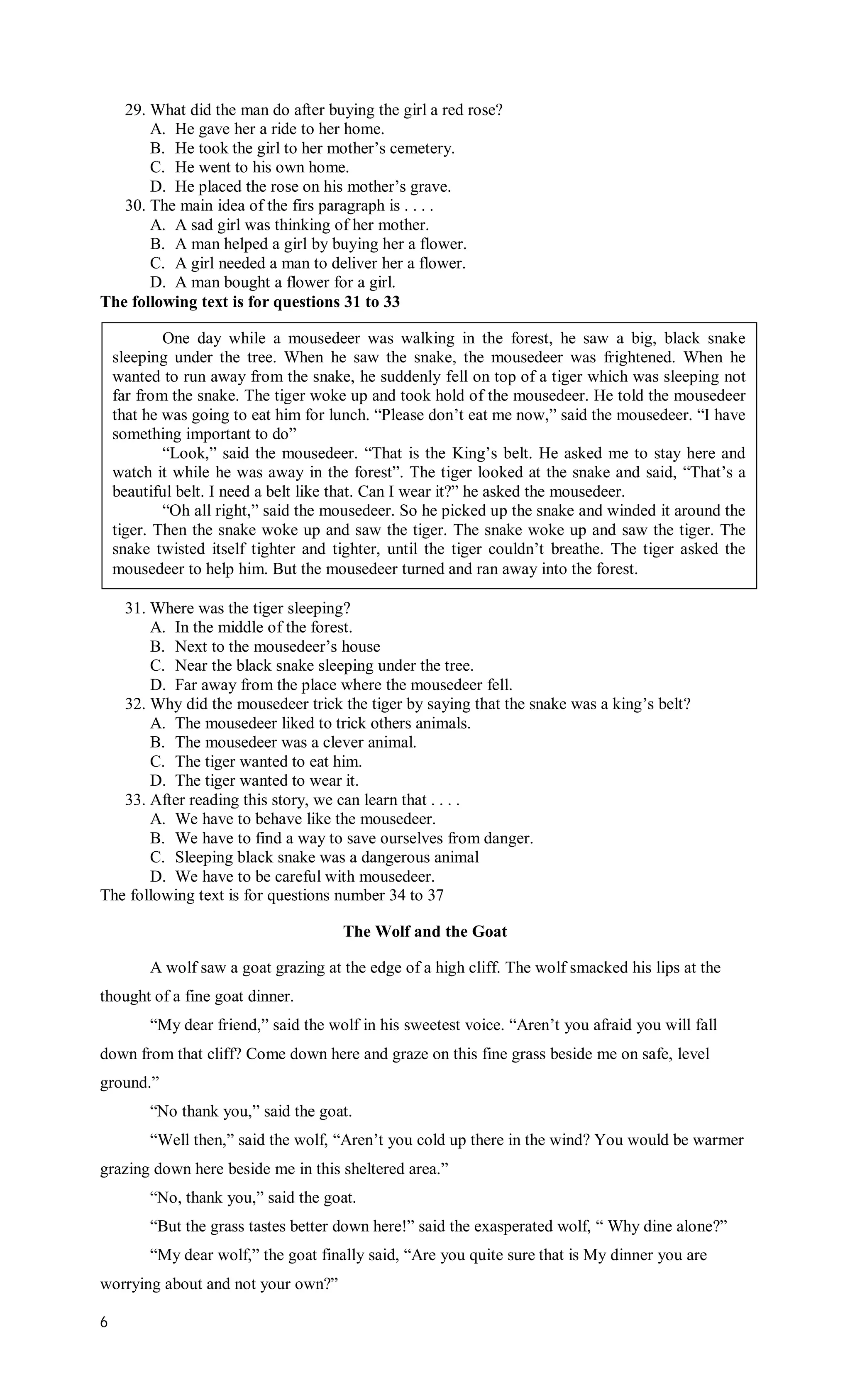 29. What did the man do after buying the girl a red rose?
       A. He gave her a ride to her home.
       B. He took the girl to her mother’s cemetery.
       C. He went to his own home.
       D. He placed the rose on his mother’s grave.
   30. The main idea of the firs paragraph is . . . .
       A. A sad girl was thinking of her mother.
       B. A man helped a girl by buying her a flower.
       C. A girl needed a man to deliver her a flower.
       D. A man bought a flower for a girl.
The following text is for questions 31 to 33

            One day while a mousedeer was walking in the forest, he saw a big, black snake
    sleeping under the tree. When he saw the snake, the mousedeer was frightened. When he
    wanted to run away from the snake, he suddenly fell on top of a tiger which was sleeping not
    far from the snake. The tiger woke up and took hold of the mousedeer. He told the mousedeer
    that he was going to eat him for lunch. “Please don’t eat me now,” said the mousedeer. “I have
    something important to do”
            “Look,” said the mousedeer. “That is the King’s belt. He asked me to stay here and
    watch it while he was away in the forest”. The tiger looked at the snake and said, “That’s a
    beautiful belt. I need a belt like that. Can I wear it?” he asked the mousedeer.
            “Oh all right,” said the mousedeer. So he picked up the snake and winded it around the
    tiger. Then the snake woke up and saw the tiger. The snake woke up and saw the tiger. The
    snake twisted itself tighter and tighter, until the tiger couldn’t breathe. The tiger asked the
    mousedeer to help him. But the mousedeer turned and ran away into the forest.

   31. Where was the tiger sleeping?
       A. In the middle of the forest.
       B. Next to the mousedeer’s house
       C. Near the black snake sleeping under the tree.
       D. Far away from the place where the mousedeer fell.
   32. Why did the mousedeer trick the tiger by saying that the snake was a king’s belt?
       A. The mousedeer liked to trick others animals.
       B. The mousedeer was a clever animal.
       C. The tiger wanted to eat him.
       D. The tiger wanted to wear it.
   33. After reading this story, we can learn that . . . .
       A. We have to behave like the mousedeer.
       B. We have to find a way to save ourselves from danger.
       C. Sleeping black snake was a dangerous animal
       D. We have to be careful with mousedeer.
The following text is for questions number 34 to 37

                                      The Wolf and the Goat

         A wolf saw a goat grazing at the edge of a high cliff. The wolf smacked his lips at the
thought of a fine goat dinner.
         “My dear friend,” said the wolf in his sweetest voice. “Aren’t you afraid you will fall
down from that cliff? Come down here and graze on this fine grass beside me on safe, level
ground.”
         “No thank you,” said the goat.
         “Well then,” said the wolf, “Aren’t you cold up there in the wind? You would be warmer
grazing down here beside me in this sheltered area.”
         “No, thank you,” said the goat.
         “But the grass tastes better down here!” said the exasperated wolf, “ Why dine alone?”
         “My dear wolf,” the goat finally said, “Are you quite sure that is My dinner you are
worrying about and not your own?”

6
 