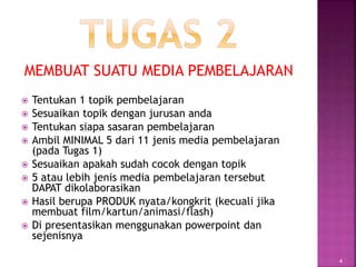 MEMBUAT SUATU MEDIA PEMBELAJARAN
 Tentukan 1 topik pembelajaran
 Sesuaikan topik dengan jurusan anda
 Tentukan siapa sasaran pembelajaran
 Ambil MINIMAL 5 dari 11 jenis media pembelajaran
(pada Tugas 1)
 Sesuaikan apakah sudah cocok dengan topik
 5 atau lebih jenis media pembelajaran tersebut
DAPAT dikolaborasikan
 Hasil berupa PRODUK nyata/kongkrit (kecuali jika
membuat film/kartun/animasi/flash)
 Di presentasikan menggunakan powerpoint dan
sejenisnya
4
 