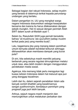 E- Books Bacaan Harian ------------------------------------------------------------------------Literasi Membaca
33
Sebagai bagian dari rakyat Indonesia, setiap muslim
yang berada di dalamnya terikat kepada perundang-
undangan yang berlaku.
Dalam pengertian ini, UU yang mengikat warga
negara Indonesia diasumsikan sebagai kesepakatan
bersama dan karena itu harus dilaksanakan dengan
sebaik mungkin. Hal ini sesuai dengan perintah Allah
SWT dalam surah al-Maidah ayat 1.
Selain itu, Rasulullah SAW juga pernah bersabda
bahwa “al-muslimuna ‘ala syurutihim (setiap muslim
terikat pada janji yang mereka buat)”.
Lalu, bagaimana jika yang menang dalam pemilihan
umum ternyata adalah kandidat terburuk sehingga
dikhawatirkan akan membawa dampak yang buruk
pula?
Di sini, kita sebetulnya masih memiliki peluang
berbenah yang secara regulasi dimungkinkan melalui
unjuk rasa, atau lebih modern dengan menggunakan
pendekatan media sosial.
Agaknya, kita memang tidak perlu meragukan lagi
kuasa netizen Indonesia dalam hal melucuti apa pun
yang dianggap kezaliman.
Lebih dari itu, dalam sejarah peradaban Islam ada
banyak contoh khalifah yang kezalimannya
sangat syaithonirrojim, kendatipun pemimpin yang
progresif juga jauh lebih banyak.
Artinya, sejauh negara masih menjamin dan
memungkinkan untuk melakukan perbaikan dan
 