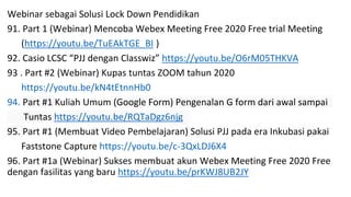 Webinar sebagai Solusi Lock Down Pendidikan
91. Part 1 (Webinar) Mencoba Webex Meeting Free 2020 Free trial Meeting
(https://youtu.be/TuEAkTGE_BI )
92. Casio LCSC “PJJ dengan Classwiz” https://youtu.be/O6rM05THKVA
93 . Part #2 (Webinar) Kupas tuntas ZOOM tahun 2020
https://youtu.be/kN4tEtnnHb0
94. Part #1 Kuliah Umum (Google Form) Pengenalan G form dari awal sampai
Tuntas https://youtu.be/RQTaDgz6njg
95. Part #1 (Membuat Video Pembelajaran) Solusi PJJ pada era Inkubasi pakai
Faststone Capture https://youtu.be/c-3QxLDJ6X4
96. Part #1a (Webinar) Sukses membuat akun Webex Meeting Free 2020 Free
dengan fasilitas yang baru https://youtu.be/prKWJ8UB2JY
 