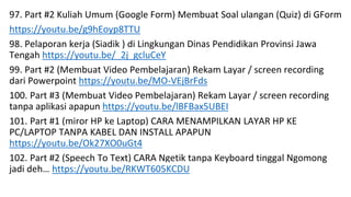 97. Part #2 Kuliah Umum (Google Form) Membuat Soal ulangan (Quiz) di GForm
https://youtu.be/g9hEoyp8TTU
98. Pelaporan kerja (Siadik ) di Lingkungan Dinas Pendidikan Provinsi Jawa
Tengah https://youtu.be/_2j_gcluCeY
99. Part #2 (Membuat Video Pembelajaran) Rekam Layar / screen recording
dari Powerpoint https://youtu.be/MO-VEjBrFds
100. Part #3 (Membuat Video Pembelajaran) Rekam Layar / screen recording
tanpa aplikasi apapun https://youtu.be/lBFBax5UBEI
101. Part #1 (miror HP ke Laptop) CARA MENAMPILKAN LAYAR HP KE
PC/LAPTOP TANPA KABEL DAN INSTALL APAPUN
https://youtu.be/Ok27XO0uGt4
102. Part #2 (Speech To Text) CARA Ngetik tanpa Keyboard tinggal Ngomong
jadi deh… https://youtu.be/RKWT605KCDU
 