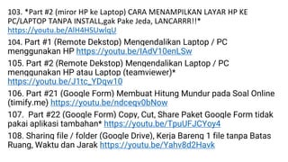 103. *Part #2 (miror HP ke Laptop) CARA MENAMPILKAN LAYAR HP KE
PC/LAPTOP TANPA INSTALL,gak Pake Jeda, LANCARRR!!*
https://youtu.be/AlH4HSUwlqU
104. Part #1 (Remote Dekstop) Mengendalikan Laptop / PC
menggunakan HP https://youtu.be/IAdV10enLSw
105. Part #2 (Remote Dekstop) Mengendalikan Laptop / PC
menggunakan HP atau Laptop (teamviewer)*
https://youtu.be/J1tc_YDqw10
106. Part #21 (Google Form) Membuat Hitung Mundur pada Soal Online
(timify.me) https://youtu.be/ndceqv0bNow
107. Part #22 (Google Form) Copy, Cut, Share Paket Google Form tidak
pakai aplikasi tambahan* https://youtu.be/TpuUFJCYoy4
108. Sharing file / folder (Google Drive), Kerja Bareng 1 file tanpa Batas
Ruang, Waktu dan Jarak https://youtu.be/Yahv8d2Havk
 