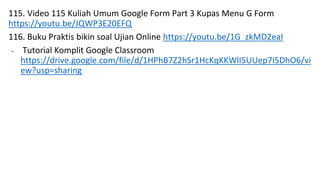 115. Video 115 Kuliah Umum Google Form Part 3 Kupas Menu G Form
https://youtu.be/JQWP3E20EFQ
116. Buku Praktis bikin soal Ujian Online https://youtu.be/1G_zkMD2eaI
- Tutorial Komplit Google Classroom
https://drive.google.com/file/d/1HPhB7Z2hSr1HcKqKKWlI5UUep7I5DhO6/vi
ew?usp=sharing
 