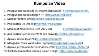 Kumpulan Video
1. Penggunaan Webex dg PC chrome dan Mozila http://gg.gg/webexPC
2. Penggunaan Webex dengan HP http://gg.gg/webexHP
3. Memperpendek Link (http://bit.ly/pendekanurl)
4. Pembuatan QR Online (http://bit.ly/onlineQR)
5. Membuat Akun webex (free 200 user) http://gg.gg/akunwebex
6. pembuatan flyer online PMW dan canva (http://bit.ly/flyeronline)
7. Aplikasi rekam layar PC (http://bit.ly/rekamPC)
8. Menguasai fitur2 webex dari Laptop (http://bit.ly/fiturwebexPC)
9. Aplikasi pembuatan formulir online Zoho http://bit.ly/bikinzohoform)
10.Aplikasi pembuatan formulir online Google (http://bit.ly/buatGform)
 