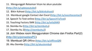 11. Mengunggah Rekaman Vicon ke akun youtube
(http://bit.ly/upkeyoutube)
12. Bikin Kahoot (http://bit.ly/bikinkahoot)
13. Membuat google Contact dari Excel (http://bit.ly/exceltocontact)
14. Speech To Text online (http://bit.ly/SpeechToText)
15. Teaching Factory SMK (http://bit.ly/tefaSMK)
16. Stemba Itu (http://bit.ly/stembaitu)
17. Stemba Itu 2(http://stembaitu2)
18. Join Webex room Menggunakan Chrome dan Firefox Part(2)
(http://bit.ly/joinwebexPC)
19. Membuat QR Offline (http://bit.ly/offlineQR)
20. Aku Stemba (http://bit.ly/akustemba)
 