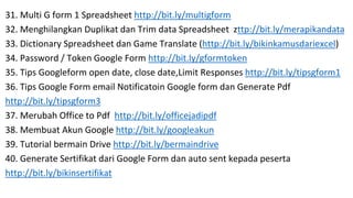 31. Multi G form 1 Spreadsheet http://bit.ly/multigform
32. Menghilangkan Duplikat dan Trim data Spreadsheet zttp://bit.ly/merapikandata
33. Dictionary Spreadsheet dan Game Translate (http://bit.ly/bikinkamusdariexcel)
34. Password / Token Google Form http://bit.ly/gformtoken
35. Tips Googleform open date, close date,Limit Responses http://bit.ly/tipsgform1
36. Tips Google Form email Notificatoin Google form dan Generate Pdf
http://bit.ly/tipsgform3
37. Merubah Office to Pdf http://bit.ly/officejadipdf
38. Membuat Akun Google http://bit.ly/googleakun
39. Tutorial bermain Drive http://bit.ly/bermaindrive
40. Generate Sertifikat dari Google Form dan auto sent kepada peserta
http://bit.ly/bikinsertifikat
 