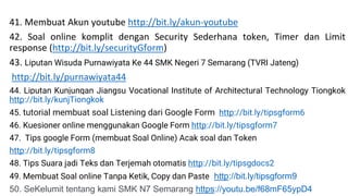 41. Membuat Akun youtube http://bit.ly/akun-youtube
42. Soal online komplit dengan Security Sederhana token, Timer dan Limit
response (http://bit.ly/securityGform)
43. Liputan Wisuda Purnawiyata Ke 44 SMK Negeri 7 Semarang (TVRI Jateng)
http://bit.ly/purnawiyata44
44. Liputan Kunjungan Jiangsu Vocational Institute of Architectural Technology Tiongkok
http://bit.ly/kunjTiongkok
45. tutorial membuat soal Listening dari Google Form http://bit.ly/tipsgform6
46. Kuesioner online menggunakan Google Form http://bit.ly/tipsgform7
47. Tips google Form (membuat Soal Online) Acak soal dan Token
http://bit.ly/tipsgform8
48. Tips Suara jadi Teks dan Terjemah otomatis http://bit.ly/tipsgdocs2
49. Membuat Soal online Tanpa Ketik, Copy dan Paste http://bit.ly/tipsgform9
50. SeKelumit tentang kami SMK N7 Semarang https://youtu.be/f68mF65ypD4
 