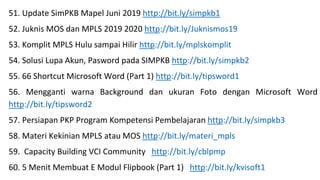 51. Update SimPKB Mapel Juni 2019 http://bit.ly/simpkb1
52. Juknis MOS dan MPLS 2019 2020 http://bit.ly/Juknismos19
53. Komplit MPLS Hulu sampai Hilir http://bit.ly/mplskomplit
54. Solusi Lupa Akun, Pasword pada SIMPKB http://bit.ly/simpkb2
55. 66 Shortcut Microsoft Word (Part 1) http://bit.ly/tipsword1
56. Mengganti warna Background dan ukuran Foto dengan Microsoft Word
http://bit.ly/tipsword2
57. Persiapan PKP Program Kompetensi Pembelajaran http://bit.ly/simpkb3
58. Materi Kekinian MPLS atau MOS http://bit.ly/materi_mpls
59. Capacity Building VCI Community http://bit.ly/cblpmp
60. 5 Menit Membuat E Modul Flipbook (Part 1) http://bit.ly/kvisoft1
 
