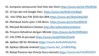 61. kumpulan penyusunan Soal Hots dan Stem https://youtu.be/nk-IPKLNYGA
62. 15 tips dan trik Google Docs https://youtu.be/0U9LmIm82g0
63. info CPNS dan P3K 2019 dari BKN https://youtu.be/5B3xGWq5dRI
64. Membuat Kartu ujian 1 klik Beres https://youtu.be/JmYwzl8XD10
65. Menjadi Bendahara Cekatan http://bit.ly/bendaharacekatan
66. Presensi Kehadiran dengan QRcode https://youtu.be/6rD03R0jJkU
67. info CPNS di percepat https://youtu.be/gDYHdcDrDwM
68. Aplikasi QR for Windows https://youtu.be/KvGGEyXy1Gc
69. Aplikasi QRcode Android https://youtu.be/_EcOBQFBSjg
70. Rekap Presensi dan Kinerja Guru otomatis https://youtu.be/UvEJR5IOZ2Y
 