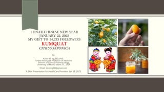 LUNAR CHINESE NEW YEAR
JANUARY 22, 2023
MY GIFT TO 14,233 FOLLOWERS
KUMQUAT
CITRUS JAPONICA
By
Kevin KF Ng, MD, PhD.
Former Associate Professor of Medicine
Division of Clinical Pharmacology
University of Miami, Miami, FL., USA
Email: kevinng68@gmail.com
A Slide Presentation for HealthCare Providers Jan 18, 2023
 