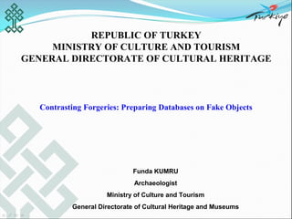 REPUBLIC OF TURKEY
     MINISTRY OF CULTURE AND TOURISM
GENERAL DIRECTORATE OF CULTURAL HERITAGE



  Contrasting Forgeries: Preparing Databases on Fake Objects




                            Funda KUMRU
                             Archaeologist
                    Ministry of Culture and Tourism
          General Directorate of Cultural Heritage and Museums
 