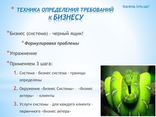 itarena.lviv.ua/ * ТЕХНИКА ОПРЕДЕЛЕНИЯ ТРЕБОВАНИЙ 
К БИЗНЕСУ 
*Бизнес (система) – черный ящик! 
*Формулировка проблемы 
*Упражнение 
*Применяем 3 шага: 
1. Система – бизнес система - границы 
определены 
2. Окружение «Бизнес Системы» – «бизнес 
актеры» - клиенты 
3. Услуги системы – для каждого клиента - 
первичного «бизнес актера» 
 