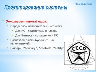 itarena.lviv.ua/ 
Проектирование системы 
* Открываем черный ящик: 
• Определяем исполнителей – (список) 
• Для ИС – подсистемы и классы 
• Для Бизнеса – сотрудники и ИС 
• Назначаем “шаги-бусинки” – на 
исполнителей 
• Паттерн: “boudary”, “control”, “entity” 
 