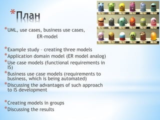 itarena.lviv.ua/ 
* 
*UML, use cases, business use cases, 
ER-model 
*Example study – creating three models 
*Application domain model (ER model analog) 
*Use case models (functional requirements in 
IS) 
*Business use case models (requirements to 
business, which is being automated) 
*Discussing the advantages of such approach 
to IS development 
*Creating models in groups 
*Discussing the results 
 