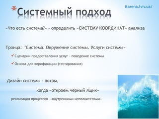 itarena.lviv.ua/ * 
«Что есть система?» - определить «СИСТЕМУ КООРДИНАТ» анализа 
Троица: "Система. Окружение системы. Услуги системы» 
Сценарии предоставления услуг – поведение системы 
Основа для верификации (тестирования) 
Дизайн системы – потом, 
когда «откроем черный ящик» 
реализация процессов «внутренними исполнителями» 
 