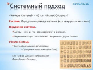 itarena.lviv.ua/ * 
«Что есть система?» - ИС или «Бизнес Система»? 
Система. Определить границы системы (что «внутри» а что «вне») 
Окружение системы. 
Актеры – «кто» и «что» взаимодействует с Системой. 
Первичные актеры – пользователи. Вторичные – другие системы. 
Услуги системы 
* Услуга обслуживания пользователя 
– Сценарии использования (Use Case) 
или «Бизнес Сценарии использования» 
(Если «Бизнес Система») 
 