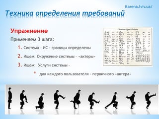 itarena.lviv.ua/ 
Техника определения требований 
Упражнение 
Применяем 3 шага: 
1. Система – ИС - границы определены 
2. Ищем: Окружение системы – «актеры» 
3. Ищем: Услуги системы – 
* для каждого пользователя - первичного «актера» 
 