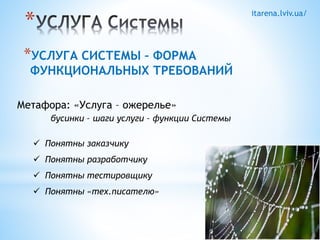 itarena.lviv.ua/ * 
*УСЛУГА СИСТЕМЫ – ФОРМА 
ФУНКЦИОНАЛЬНЫХ ТРЕБОВАНИЙ 
Метафора: «Услуга – ожерелье» 
бусинки – шаги услуги – функции Системы 
 Понятны заказчику 
 Понятны разработчику 
 Понятны тестировщику 
 Понятны «тех.писателю» 
 