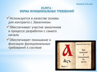 itarena.lviv.ua/ 
УСЛУГА – 
ФОРМА ФУНКЦИОНАЛЬНЫХ ТРЕБОВАНИЙ 
Используется в качестве основы 
для контракта с Заказчиком 
Обеспечивает участие заказчиков 
в процессе разработки с самого 
начала 
Обеспечивает понимание и 
фиксацию функциональных 
требований к системе 
 
