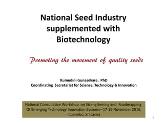 National Seed Industry
supplemented with
Biotechnology
Promoting the movement of quality seeds
1
Kumudini Gunasekare, PhD
Coordinating Secretariat for Science, Technology & Innovation
National Consultative Workshop on Strengthening and Roadmapping
Of Emerging Technology Innovation Systems– 17-19 November 2015,
Colombo, Sri Lanka
 