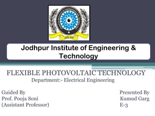 FLEXIBLE PHOTOVOLTAIC TECHNOLOGY
Department:- Electrical Engineering
Guided By Presented By
Prof. Pooja Soni Kumud Garg
(Assistant Professor) E-3
Jodhpur Institute of Engineering &
Technology
 