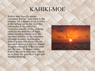 KAHIKI-MOE
•   Kahiki-moe literally means
    “prostrate Kahiki” and refers to the
    horizon. On a deeper level, it refers
    to the setting sun in the west that
    culminates at the end of the
    conscious activity of day, making
    room for the activities of night,
    where sleeping returns us to the
    unconsciousness, to the unknown
    (through dreams). Kahiki-moe
    defines a time that allows for our
    ancestral memories and our distant
    thoughts related to Wākea to enter
    into the now. In deeper terms,
    Kahiki-kū nad Kahiki-moe calls to
    us to foster the growth of logic and
    abstract thinking.
 