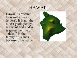 HAWAIʻI
• Hawaiʻi is referred
  to as makahiapo
  (eldest). It is not the
  oldest geologically,
  but went first and is
  is given the title of
  “eldest” in the
  family of islands
  because of its name.
 