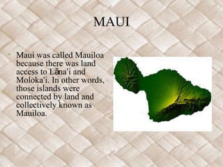 MAUI

• Maui was called Mauiloa
  because there was land
  access to Lānaʻi and
  Molokaʻi. In other words,
  those islands were
  connected by land and
  collectively known as
  Mauiloa.
 