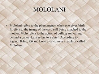 MOLOLANI

• Mololani refers to the phenomenon when one gives birth.
  It refers to the image of the cord still being attached to the
  mother. Molo refers to the action of pulling something
  behind a canoe. Lani refers to a chief. According to
  legend, Kāne, Kū and Lono created man in a place called
  Mololani.
 
