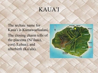 KAUAʻI

 The archaic name for
  Kauaʻi is Kamawaelualani.
 The closing charm tells of
  the placenta (Niʻihau),
  cord (Lehua), and
  afterbirth (Kaʻula).
 